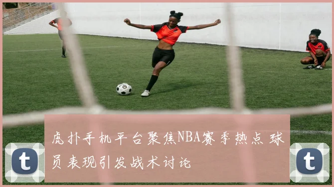 虎扑手机平台聚焦NBA赛季热点 球员表现引发战术讨论