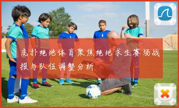虎扑绝地体育聚焦绝地求生赛场战报与队伍调整分析