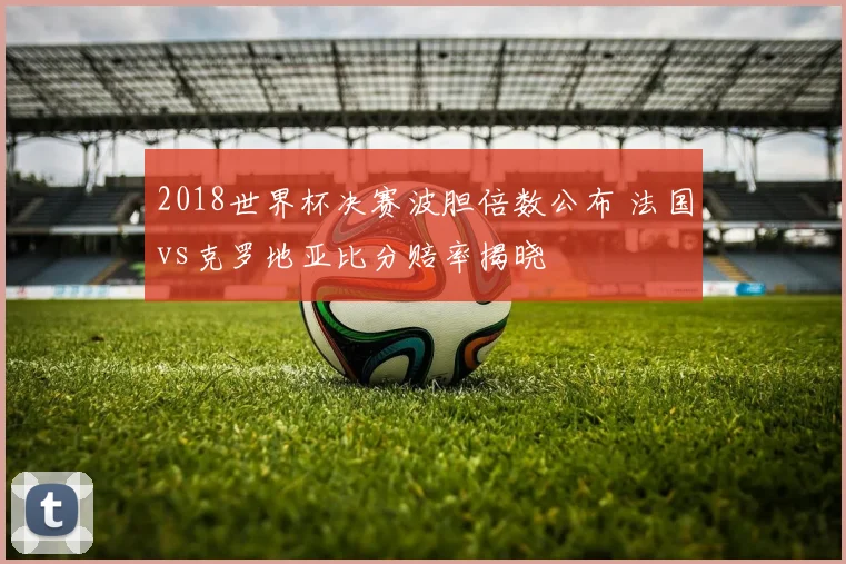 2018世界杯决赛波胆倍数公布 法国vs克罗地亚比分赔率揭晓