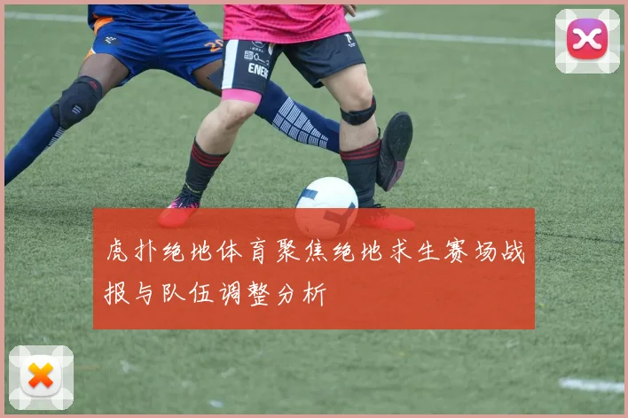 虎扑绝地体育聚焦绝地求生赛场战报与队伍调整分析