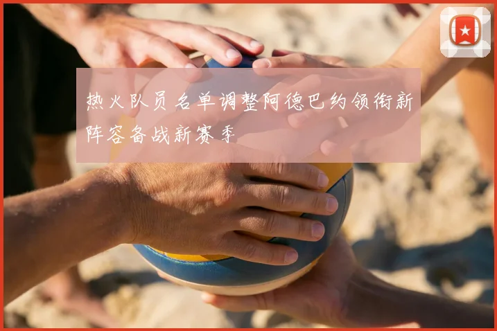 热火队员名单调整阿德巴约领衔新阵容备战新赛季