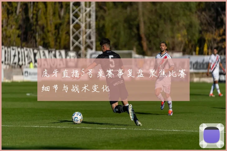 虎牙直播5号桌赛事复盘 聚焦比赛细节与战术变化
