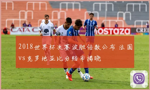 2018世界杯决赛波胆倍数公布 法国vs克罗地亚比分赔率揭晓