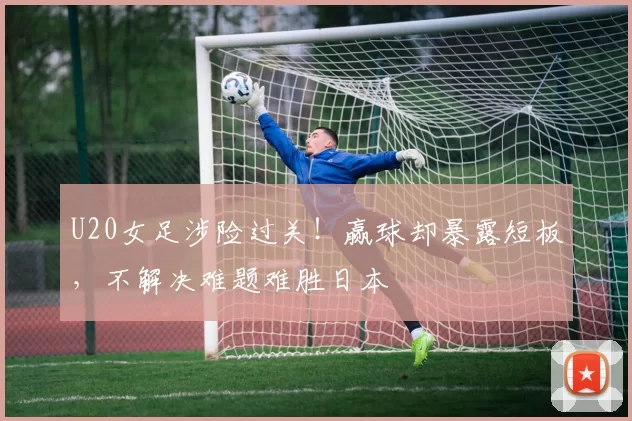 U20女足涉险过关!赢球却暴露短板,不解决难题难胜日本