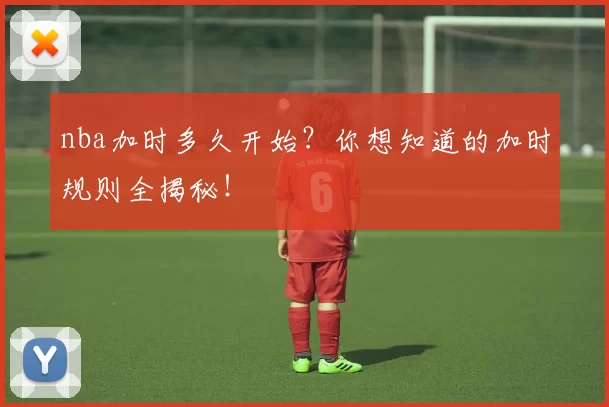 nba加时多久开始？你想知道的加时规则全揭秘！