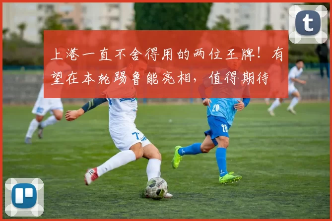 上港一直不舍得用的两位王牌！有望在本轮踢鲁能亮相，值得期待