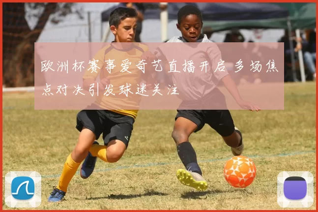 欧洲杯赛事爱奇艺直播开启 多场焦点对决引发球迷关注