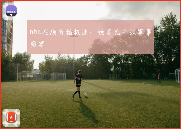 nba在线直播极速，畅享无卡顿赛事盛宴
