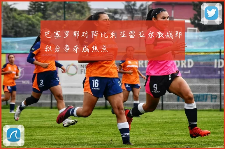 巴塞罗那对阵比利亚雷亚尔激战即积分争夺成焦点