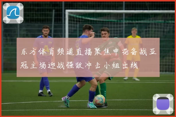 东方体育频道直播聚焦申花备战亚冠主场迎战强敌冲击小组出线