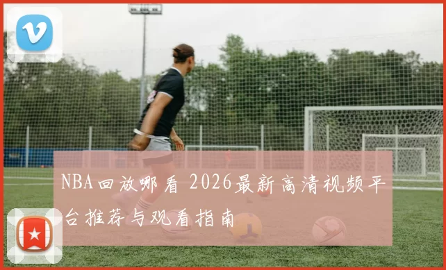 NBA回放哪看 2026最新高清视频平台推荐与观看指南