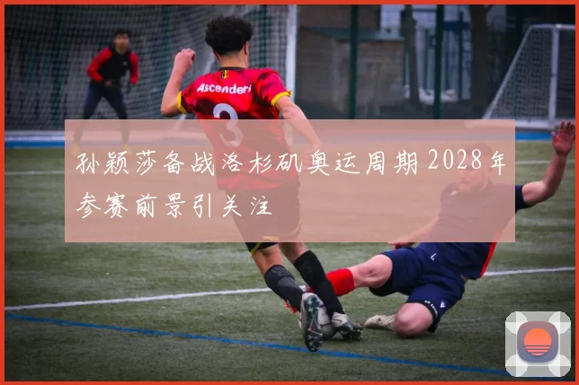 孙颖莎备战洛杉矶奥运周期 2028年参赛前景引关注