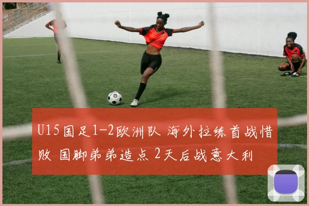 U15国足1-2欧洲队 海外拉练首战惜败 国脚弟弟造点 2天后战意大利