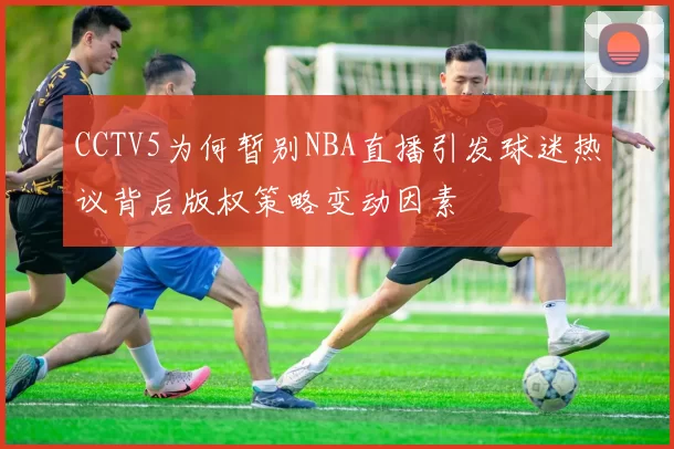 CCTV5为何暂别NBA直播引发球迷热议背后版权策略变动因素