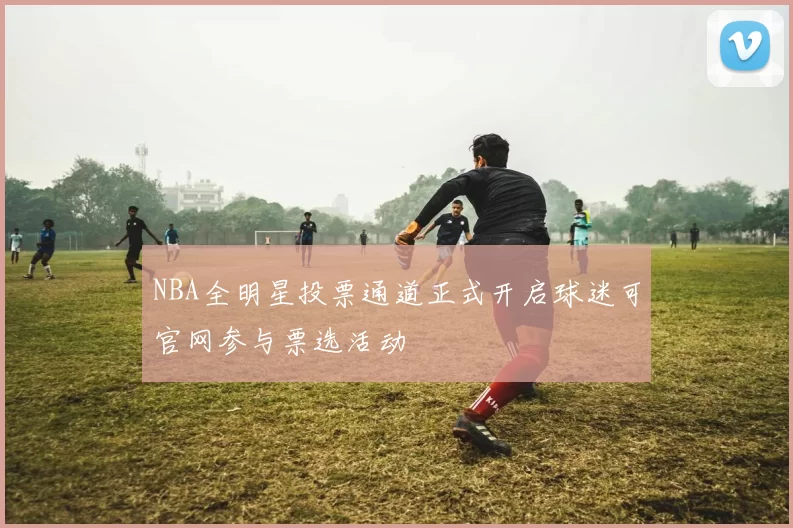 NBA全明星投票通道正式开启球迷可官网参与票选活动