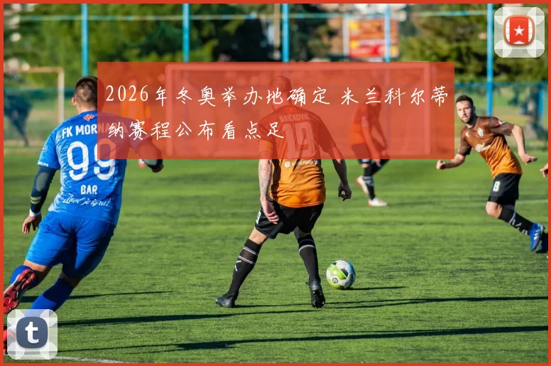 2026年冬奥举办地确定 米兰科尔蒂纳赛程公布看点足