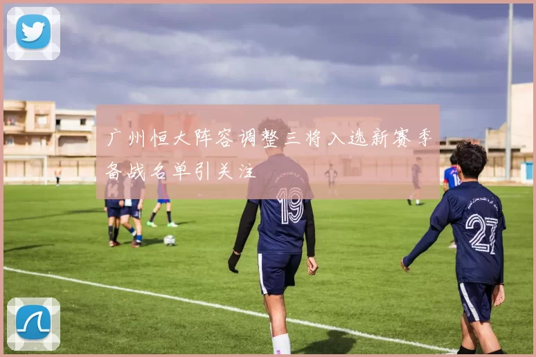广州恒大阵容调整三将入选新赛季备战名单引关注