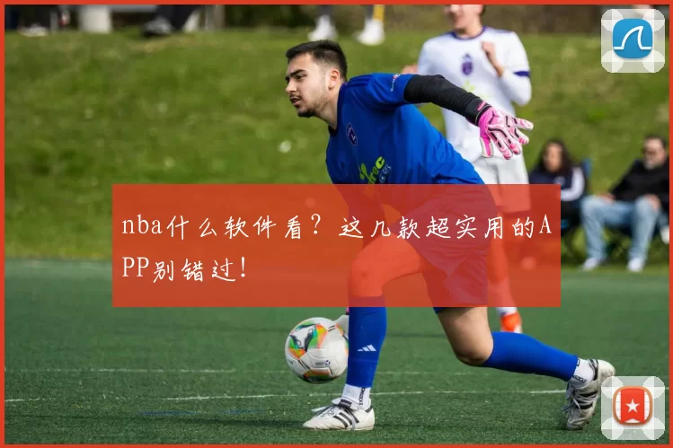 nba什么软件看？这几款超实用的APP别错过！
