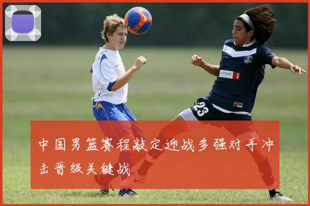 中国男篮赛程敲定迎战多强对手冲击晋级关键战
