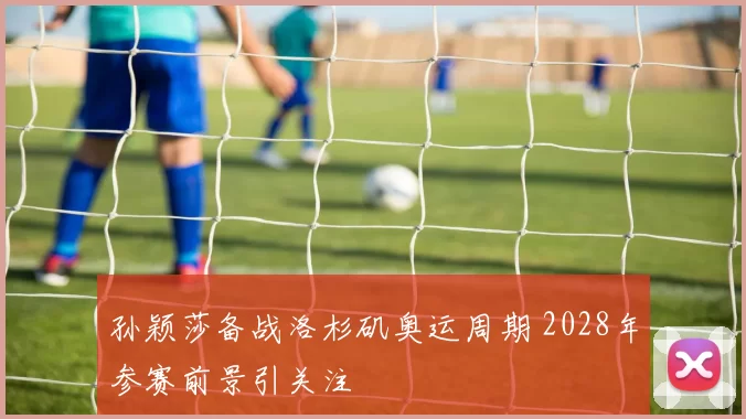 孙颖莎备战洛杉矶奥运周期 2028年参赛前景引关注