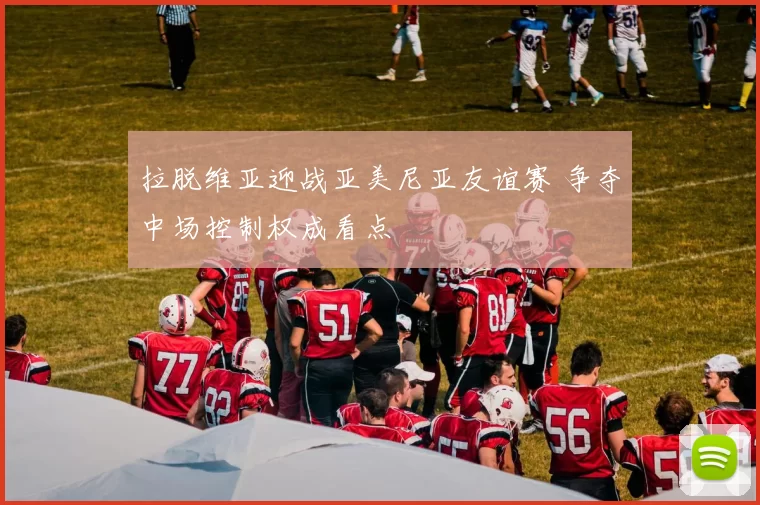 拉脱维亚迎战亚美尼亚友谊赛 争夺中场控制权成看点