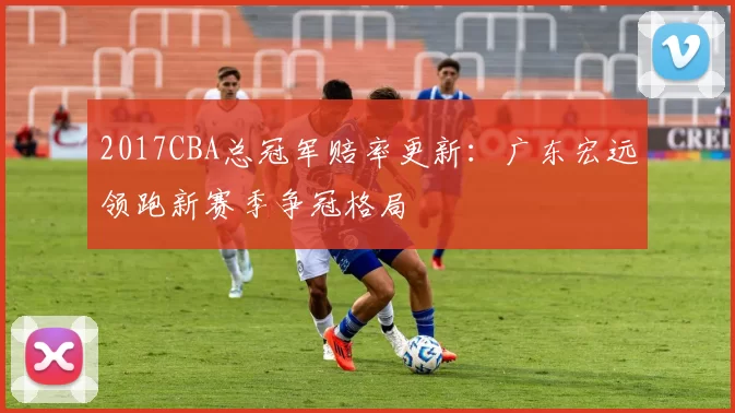 2017CBA总冠军赔率更新:广东宏远领跑新赛季争冠格局