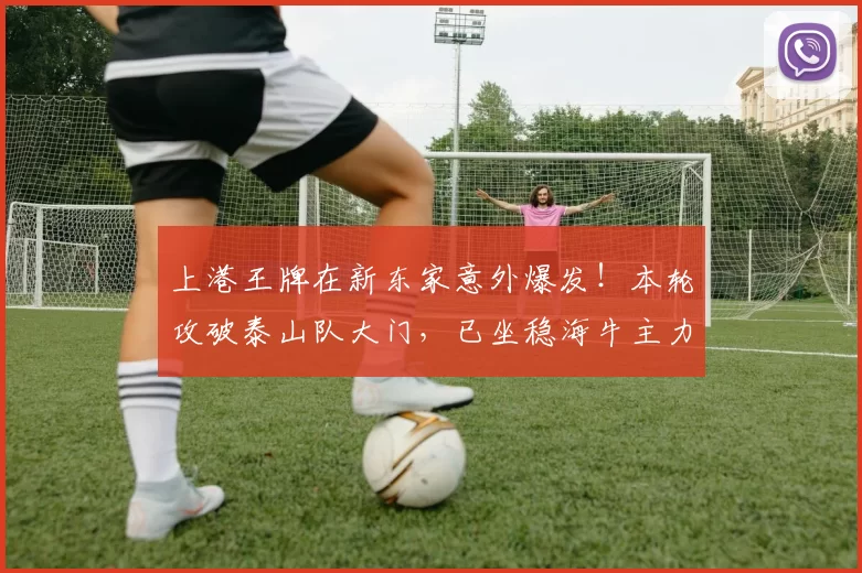 上港王牌在新东家意外爆发！本轮攻破泰山队大门，已坐稳海牛主力