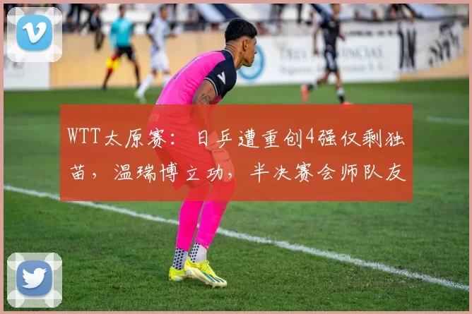 WTT太原赛:日乒遭重创4强仅剩独苗,温瑞博立功,半决赛会师队友