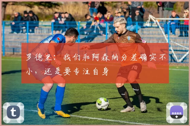 罗德里：我们和阿森纳分差确实不小，还是要专注自身