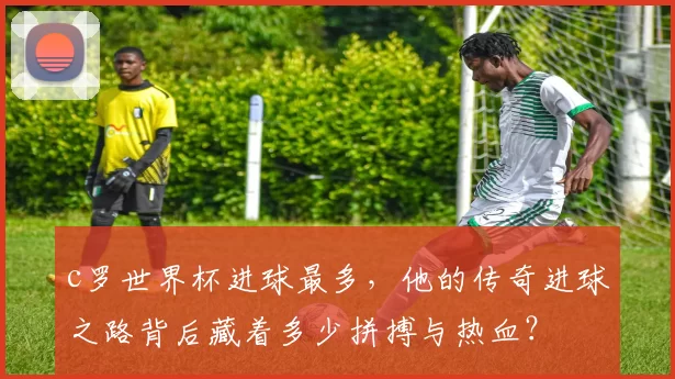 c罗世界杯进球最多，他的传奇进球之路背后藏着多少拼搏与热血？
