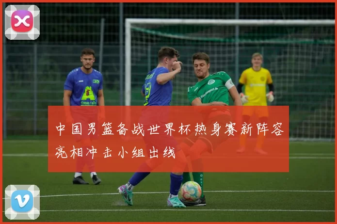 中国男篮备战世界杯热身赛新阵容亮相冲击小组出线