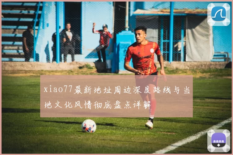 xiao77最新地址周边深度路线与当地文化风情彻底盘点详解