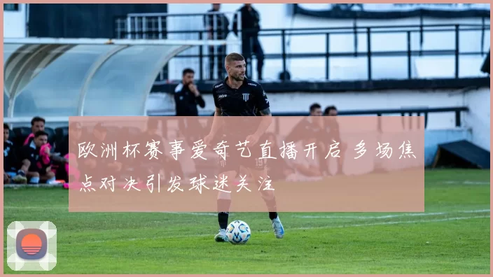 欧洲杯赛事爱奇艺直播开启 多场焦点对决引发球迷关注