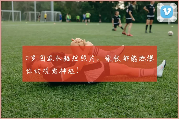 c罗国家队酷炫照片，张张都能燃爆你的视觉神经！