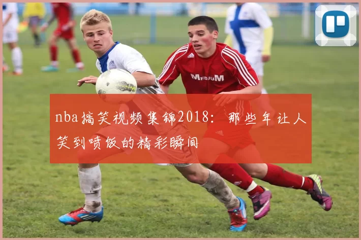 nba搞笑视频集锦2018:那些年让人笑到喷饭的精彩瞬间