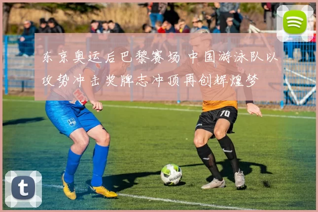 东京奥运后巴黎赛场 中国游泳队以攻势冲击奖牌志冲顶再创辉煌梦