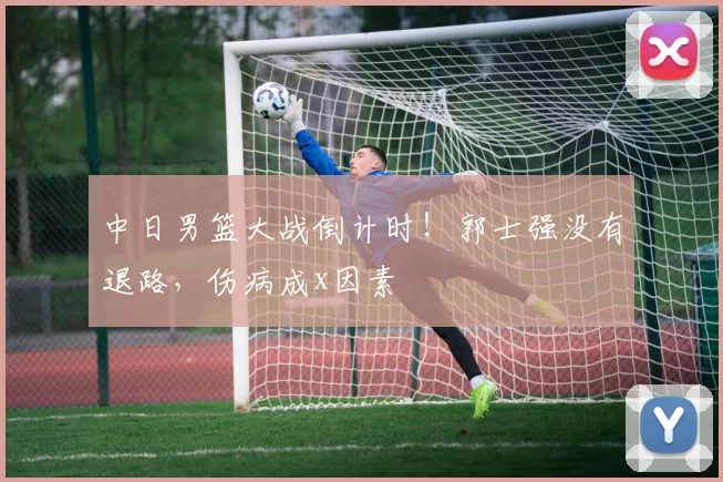 中日男篮大战倒计时！郭士强没有退路，伤病成x因素
