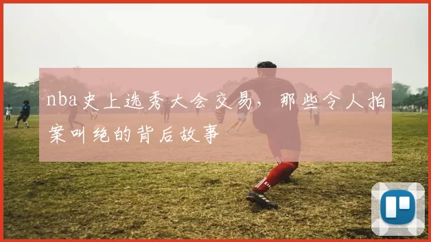 nba史上选秀大会交易,那些令人拍案叫绝的背后故事
