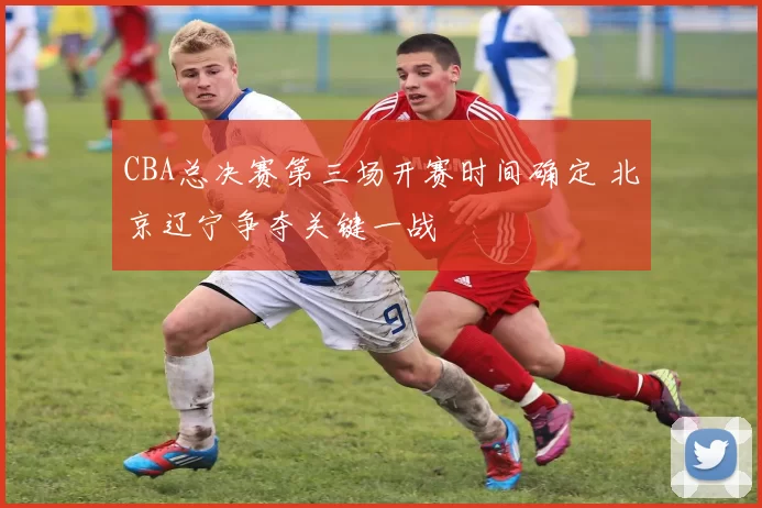 CBA总决赛第三场开赛时间确定 北京辽宁争夺关键一战