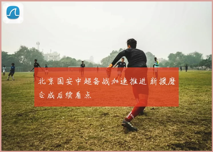 北京国安中超备战加速推进 新援磨合成后续看点