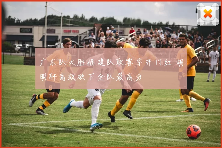 广东队大胜福建队取赛季开门红 胡明轩高效砍下全队最高分